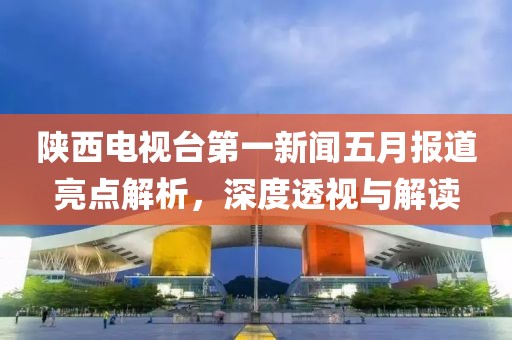 陜西電視臺(tái)第一新聞五月報(bào)道亮點(diǎn)解析，深度透視與解讀