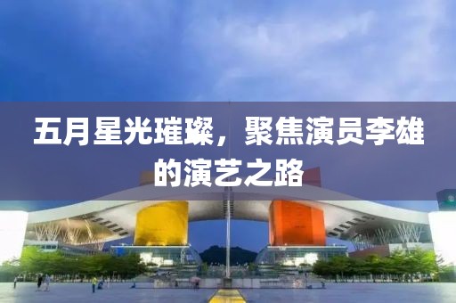 五月星光璀璨，聚焦演員李雄的演藝之路