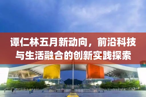 譚仁林五月新動(dòng)向，前沿科技與生活融合的創(chuàng)新實(shí)踐探索