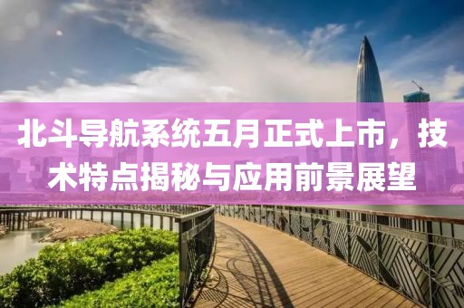 北斗導(dǎo)航系統(tǒng)五月正式上市，技術(shù)特點(diǎn)揭秘與應(yīng)用前景展望