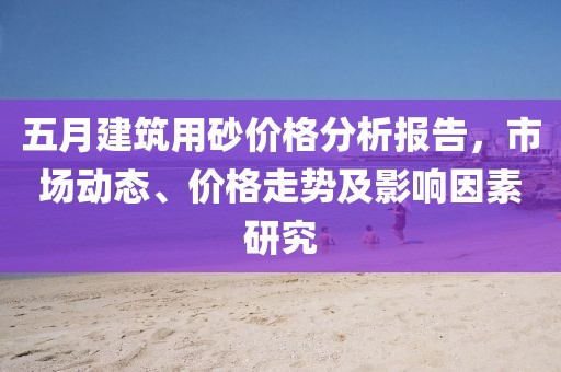 五月建筑用砂價(jià)格分析報(bào)告，市場動(dòng)態(tài)、價(jià)格走勢及影響因素研究