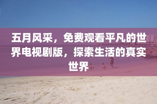 五月風(fēng)采，免費(fèi)觀看平凡的世界電視劇版，探索生活的真實(shí)世界