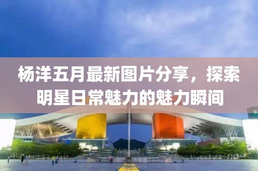 楊洋五月最新圖片分享，探索明星日常魅力的魅力瞬間