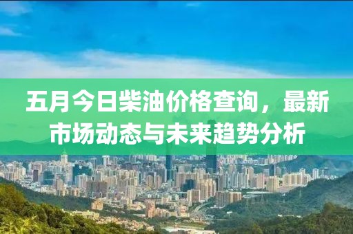 五月今日柴油價格查詢，最新市場動態(tài)與未來趨勢分析