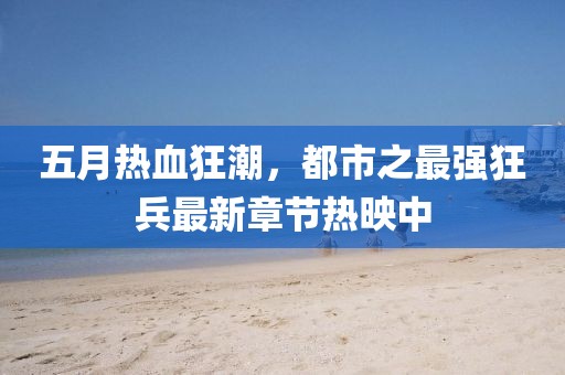 五月熱血狂潮，都市之最強(qiáng)狂兵最新章節(jié)熱映中