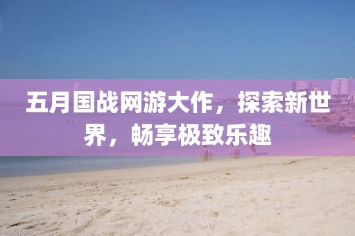 五月國(guó)戰(zhàn)網(wǎng)游大作，探索新世界，暢享極致樂趣