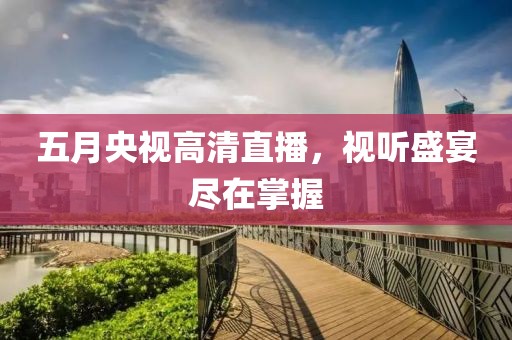 五月央視高清直播，視聽盛宴盡在掌握