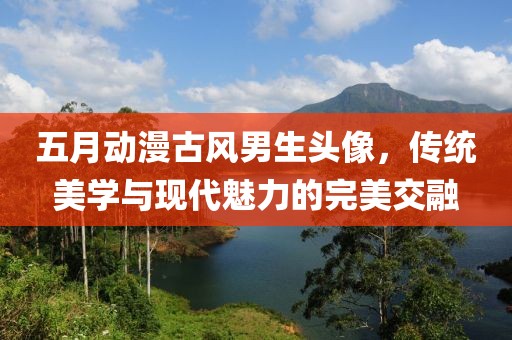 五月動(dòng)漫古風(fēng)男生頭像，傳統(tǒng)美學(xué)與現(xiàn)代魅力的完美交融