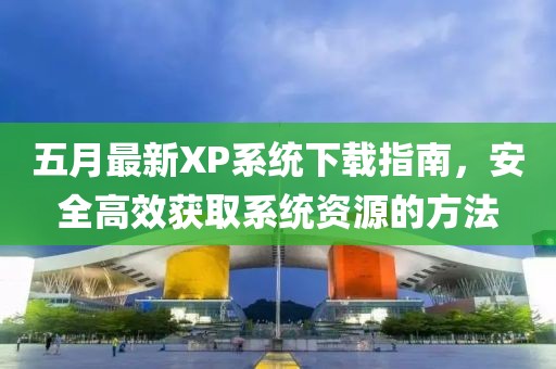 五月最新XP系統(tǒng)下載指南，安全高效獲取系統(tǒng)資源的方法