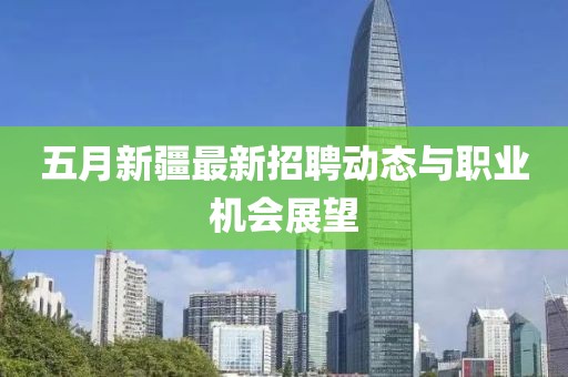 五月新疆最新招聘動(dòng)態(tài)與職業(yè)機(jī)會(huì)展望