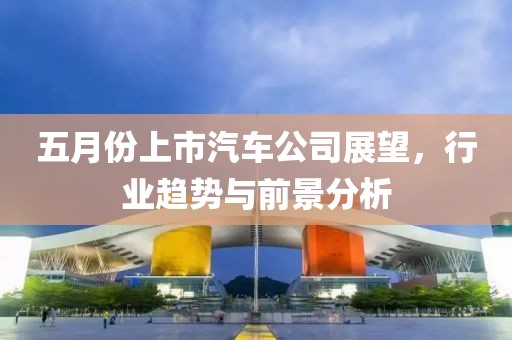 五月份上市汽車(chē)公司展望，行業(yè)趨勢(shì)與前景分析