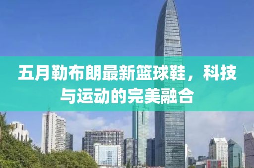 五月勒布朗最新籃球鞋，科技與運(yùn)動(dòng)的完美融合