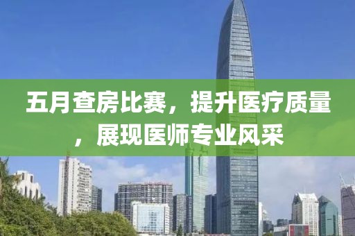 五月查房比賽，提升醫(yī)療質量，展現(xiàn)醫(yī)師專業(yè)風采