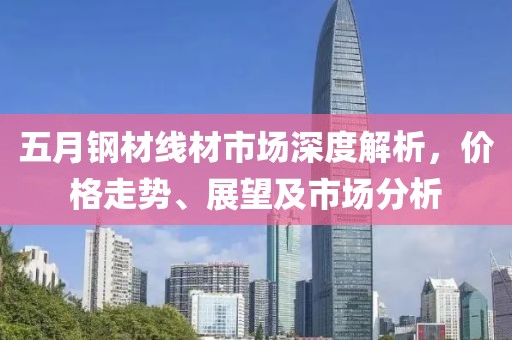 五月鋼材線材市場深度解析，價格走勢、展望及市場分析
