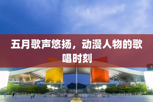 五月歌聲悠揚(yáng)，動(dòng)漫人物的歌唱時(shí)刻