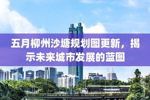 五月柳州沙塘規(guī)劃圖更新，揭示未來城市發(fā)展的藍(lán)圖
