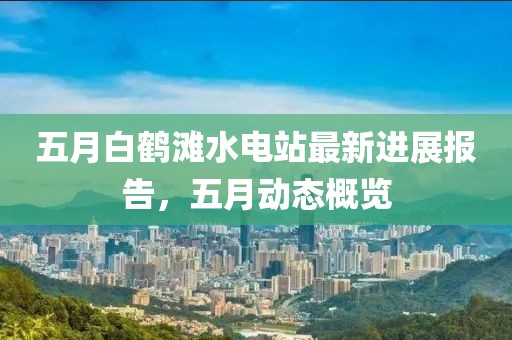 五月白鶴灘水電站最新進(jìn)展報(bào)告，五月動(dòng)態(tài)概覽