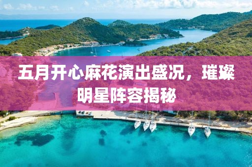 五月開(kāi)心麻花演出盛況，璀璨明星陣容揭秘