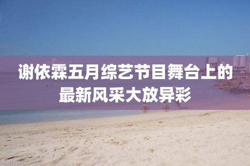 謝依霖五月綜藝節(jié)目舞臺(tái)上的最新風(fēng)采大放異彩