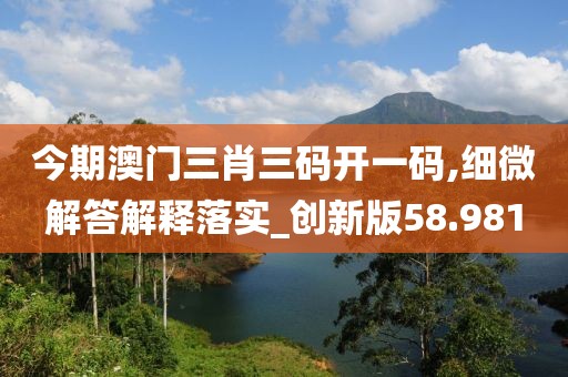 今期澳門三肖三碼開一碼,細(xì)微解答解釋落實(shí)_創(chuàng)新版58.981