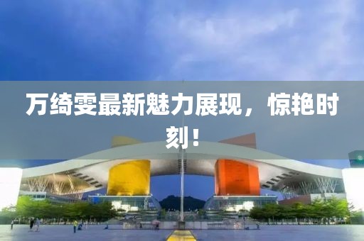 萬綺雯最新魅力展現(xiàn)，驚艷時(shí)刻！