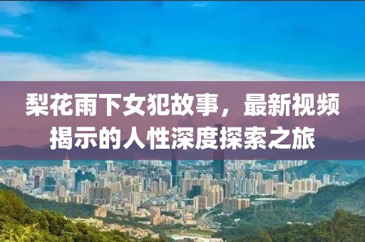 梨花雨下女犯故事，最新視頻揭示的人性深度探索之旅