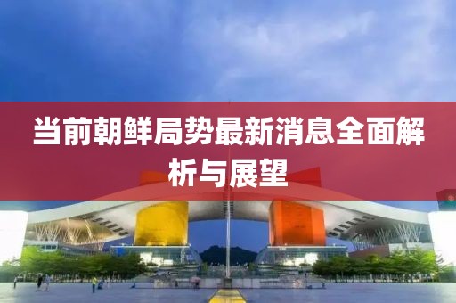 當(dāng)前朝鮮局勢(shì)最新消息全面解析與展望