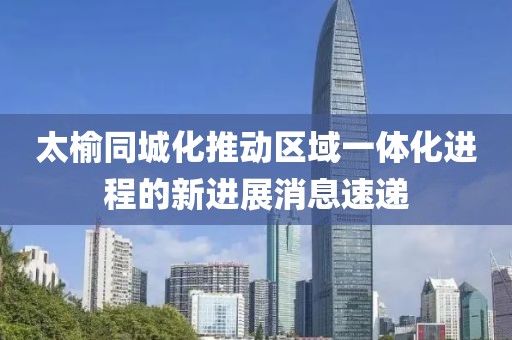 太榆同城化推動(dòng)區(qū)域一體化進(jìn)程的新進(jìn)展消息速遞
