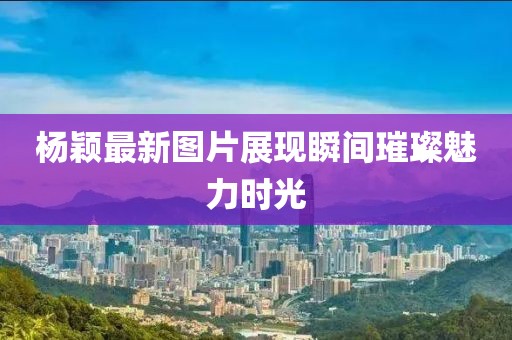 楊穎最新圖片展現(xiàn)瞬間璀璨魅力時(shí)光