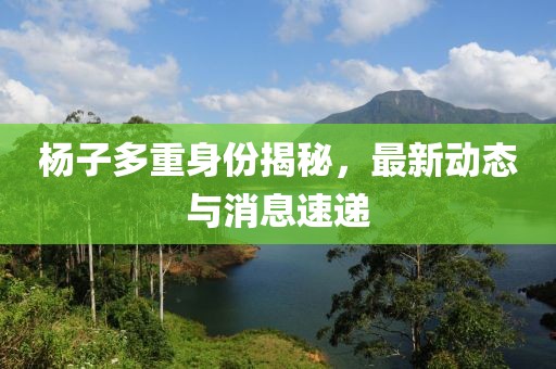 楊子多重身份揭秘，最新動態(tài)與消息速遞