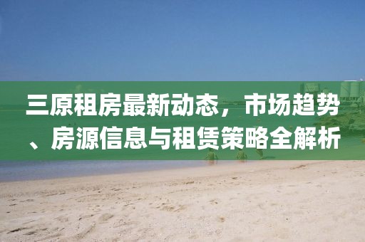 三原租房最新動態(tài)，市場趨勢、房源信息與租賃策略全解析