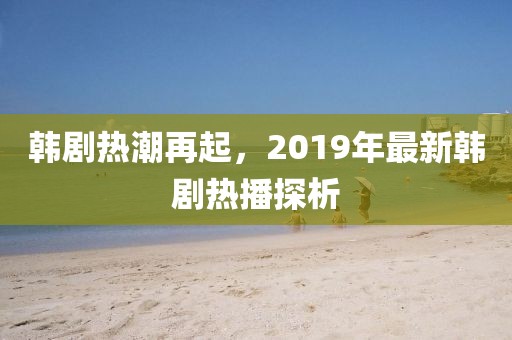 韓劇熱潮再起，2019年最新韓劇熱播探析