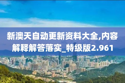 新澳天自動更新資料大全,內容解釋解答落實_特級版2.961