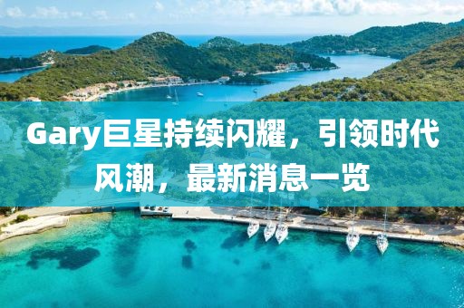 Gary巨星持續(xù)閃耀，引領(lǐng)時(shí)代風(fēng)潮，最新消息一覽
