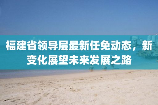 福建省領(lǐng)導(dǎo)層最新任免動(dòng)態(tài)，新變化展望未來發(fā)展之路
