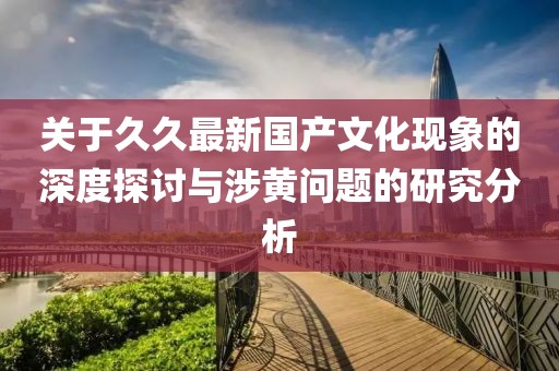 關(guān)于久久最新國(guó)產(chǎn)文化現(xiàn)象的深度探討與涉黃問(wèn)題的研究分析
