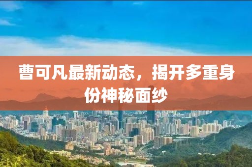 曹可凡最新動態(tài)，揭開多重身份神秘面紗