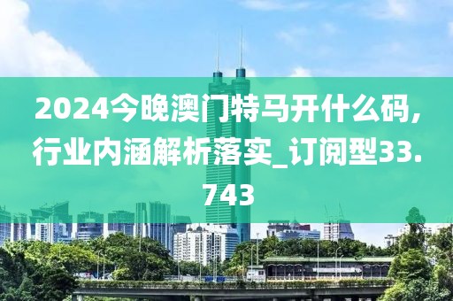 2024今晚澳門特馬開什么碼,行業(yè)內(nèi)涵解析落實_訂閱型33.743