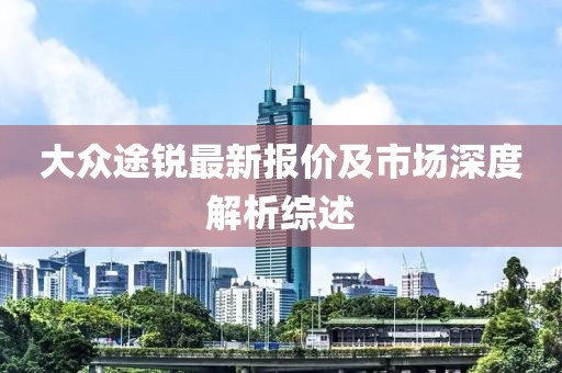 大眾途銳最新報(bào)價(jià)及市場(chǎng)深度解析綜述