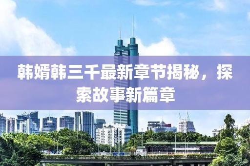 韓婿韓三千最新章節(jié)揭秘，探索故事新篇章