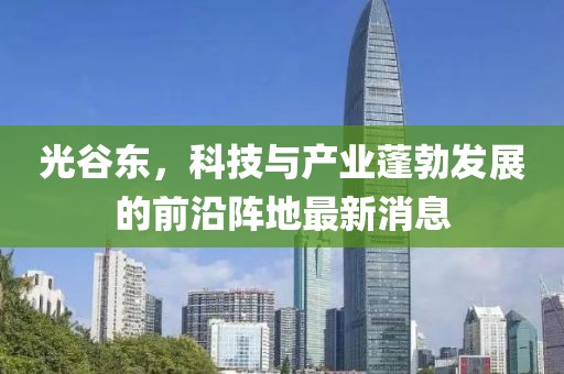 光谷東，科技與產(chǎn)業(yè)蓬勃發(fā)展的前沿陣地最新消息