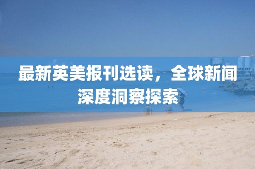 最新英美報(bào)刊選讀，全球新聞深度洞察探索
