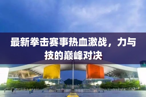 最新拳擊賽事熱血激戰(zhàn)，力與技的巔峰對(duì)決