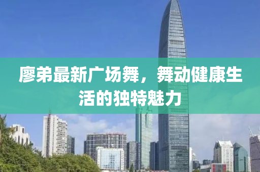 廖弟最新廣場舞，舞動健康生活的獨特魅力
