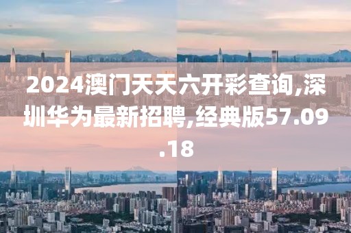 2024澳門天天六開彩查詢,深圳華為最新招聘,經(jīng)典版57.09.18