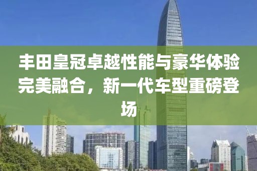 豐田皇冠卓越性能與豪華體驗(yàn)完美融合，新一代車型重磅登場