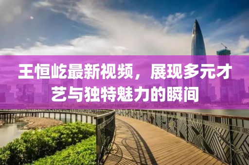 王恒屹最新視頻，展現(xiàn)多元才藝與獨特魅力的瞬間