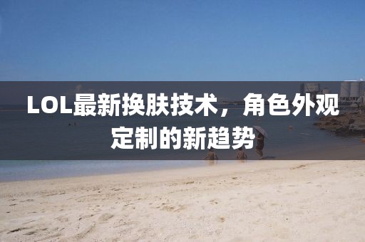 LOL最新?lián)Q膚技術(shù)，角色外觀定制的新趨勢