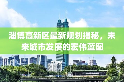 淄博高新區(qū)最新規(guī)劃揭秘，未來城市發(fā)展的宏偉藍(lán)圖