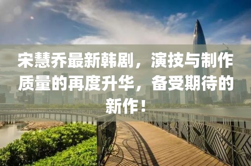宋慧喬最新韓劇，演技與制作質(zhì)量的再度升華，備受期待的新作！
